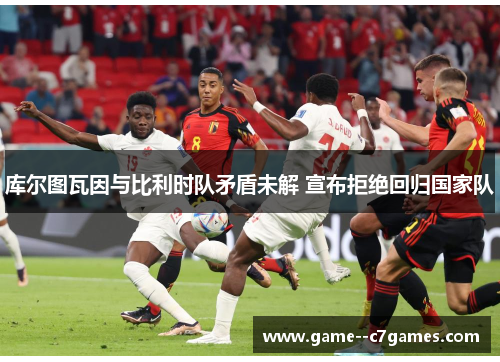 库尔图瓦因与比利时队矛盾未解 宣布拒绝回归国家队 库尔图瓦因与比利时队矛盾未解 宣布拒绝回归国家队