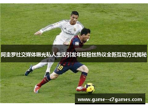 阿圭罗社交媒体曝光私人生活引发年轻粉丝热议全新互动方式揭秘