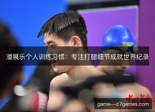 潘展乐个人训练习惯：专注打腿细节成就世界纪录